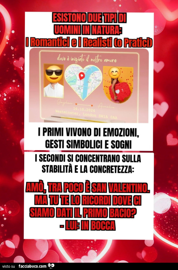 Esistono due tipi di uomini in natura i romantici e i realisti o Pratici i primi vivono di emozioni gesti simbolici e sogni i secondi si concentrano sulla stabilità e la concretezza amò tra poco è San Valentino ma tu te lo ricordi dove ci siamo dati il pr