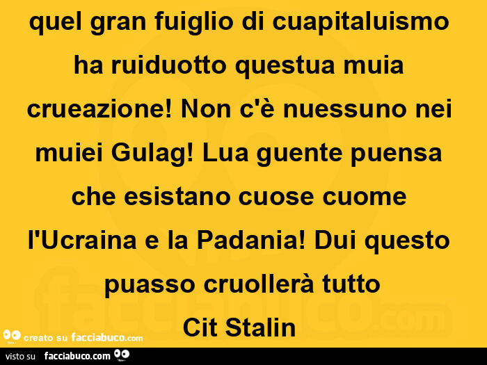 Quel gran fuiglio di cuapitaluismo ha ruiduotto questua muia crueazione! Non c'è nuessuno nei muiei Gulag! Lua guente puensa che esistano cuose cuome l'Ucraina e la Padania! Dui questo puasso cruollerà tutto Cit Stalin 