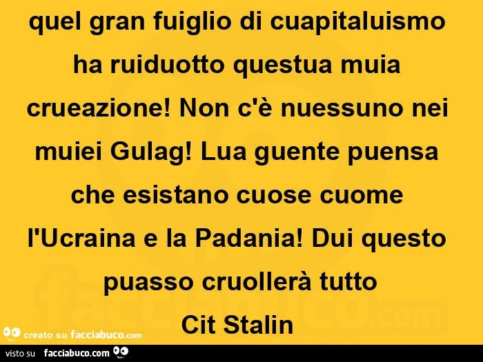 Quel gran fuiglio di cuapitaluismo ha ruiduotto questua muia crueazione! Non c'è nuessuno nei muiei Gulag! Lua guente puensa che esistano cuose cuome l'Ucraina e la Padania! Dui questo puasso cruollerà tutto Cit Stalin 