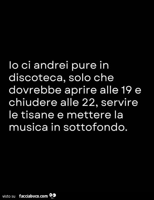 Io ci andrei pure in discoteca, solo che dovrebbe aprire alle 19 e chiudere alle 22, servire le tisane e mettere la musica in sottofondo
