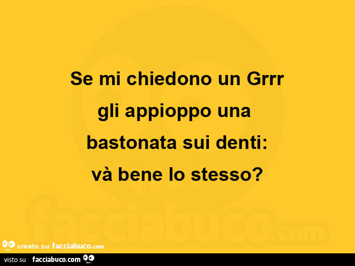 Se mi chiedono un grrr gli appioppo una  bastonata sui denti: và bene lo stesso?