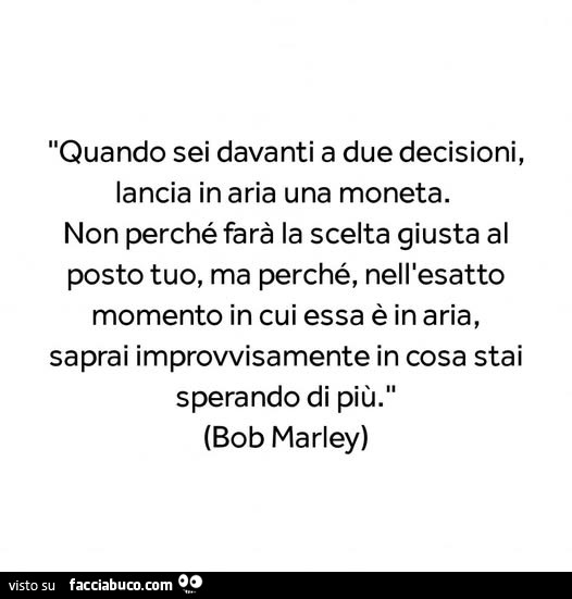 Quando sei davanti a due decisioni, lancia in aria una moneta. Non perché farà la scelta giusta al posto tuo, ma perché, nell'esatto momento in cui essa è in aria, saprai improvvisamente in cosa stai sperando di più. Bob Marley