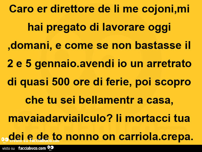 Caro er direttore de li me cojoni, mi hai pregato di lavorare oggi, domani, e come se non bastasse il 2 e 5 gennaio. Avendi io un arretrato di quasi 500 ore di ferie, poi scopro che tu sei bellamentr a casa, mavaiadarviailculo? Li mortacci tua dei e de to