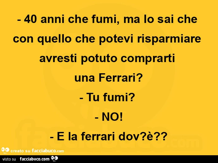 40 anni che fumi, ma lo sai che con quello che potevi risparmiare avresti potuto comprarti  una ferrari? Tu fumi? No! E la ferrari dov? è?