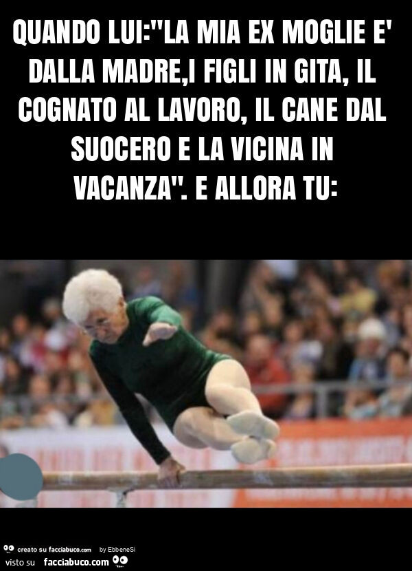 Quando lui: "la mia ex moglie è dalla madre, i figli in gita, il cognato al lavoro, il cane dal suocero e la vicina in vacanza". E allora tu