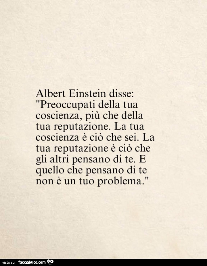 Albert Einstein disse: preoccupati della tua coscienza, piรน che della tua reputazione. La tua coscienza รจ ciรฒ che sei. La tua reputazione รจ ciรฒ che gli altri pensano di te. E quello che pensano di te non รจ un tuo problema