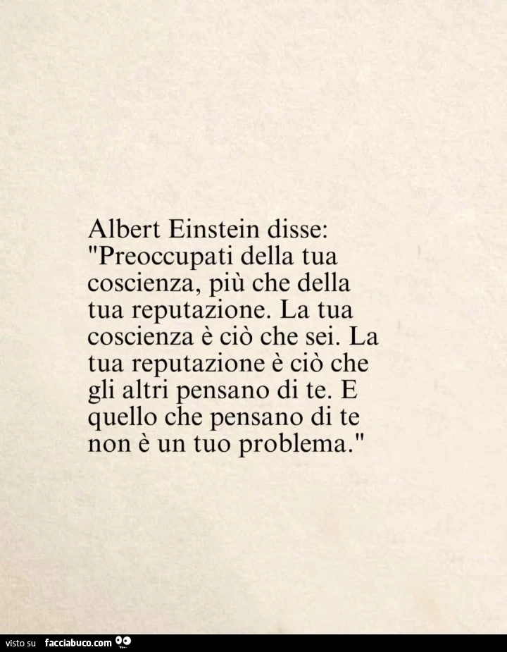 Albert Einstein disse: preoccupati della tua coscienza, più che della tua reputazione. La tua coscienza è ciò che sei. La tua reputazione è ciò che gli altri pensano di te. E quello che pensano di te non è un tuo problema