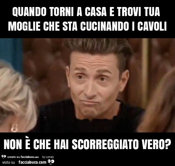 Quando torni a casa e trovi tua moglie che sta cucinando i cavoli non รจ che hai scorreggiato vero?