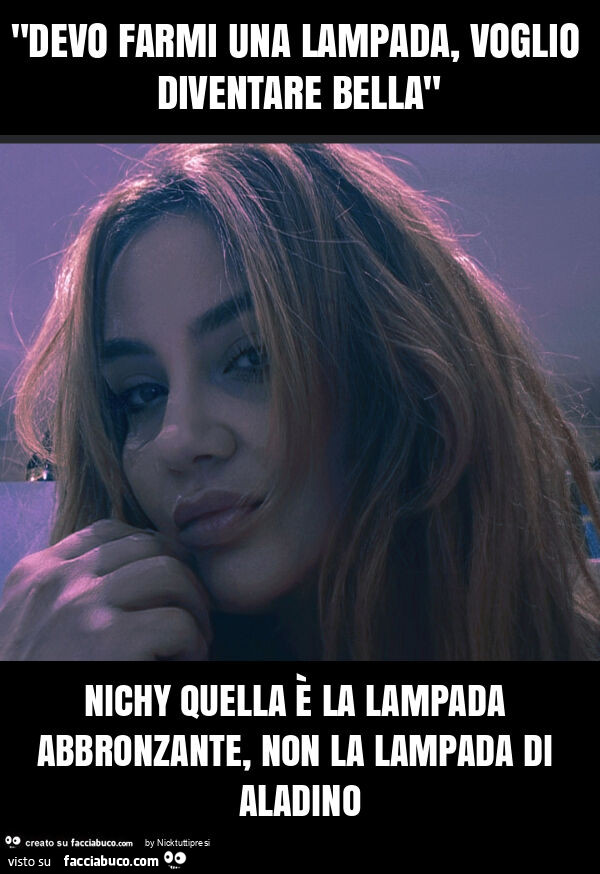 "devo farmi una lampada, voglio diventare bella" nichy quella è la lampada abbronzante, non la lampada di aladino