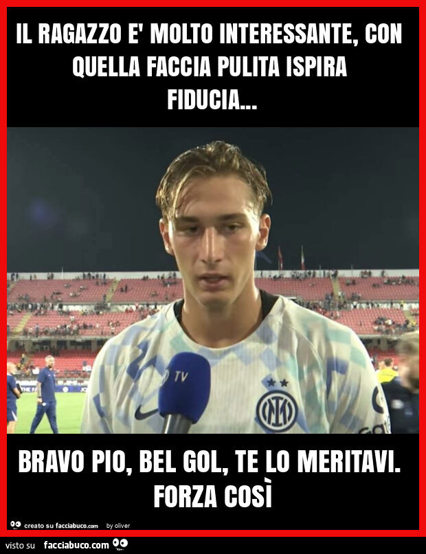 Il ragazzo è molto interessante, con quella faccia pulita ispira fiducia… bravo pio, bel gol, te lo meritavi. Forza così