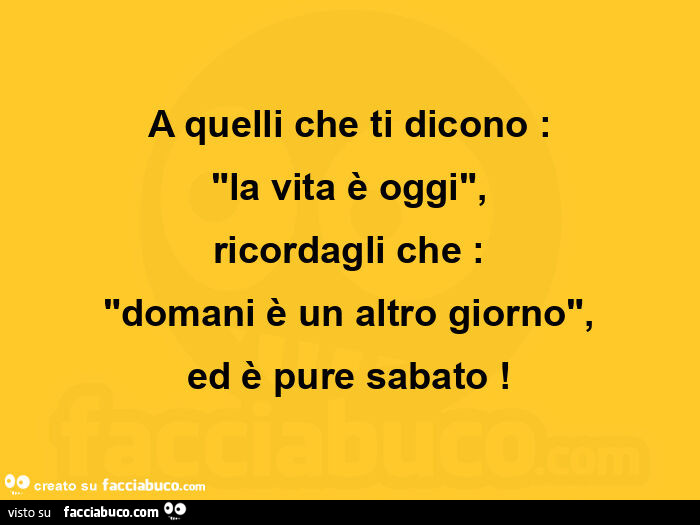 A quelli che ti dicono: la vita è oggi, ricordagli che: domani è un altro giorno, ed è pure sabato