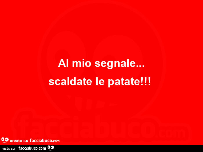 Al mio segnale&hellip; scaldate le patate