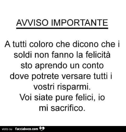 Avviso importante a tutti coloro che dicono che i soldi non fanno la felicità sto aprendo un conto dove potrete versare tutti i vostri risparmi. Voi siate pure felici, io mi sacrifico