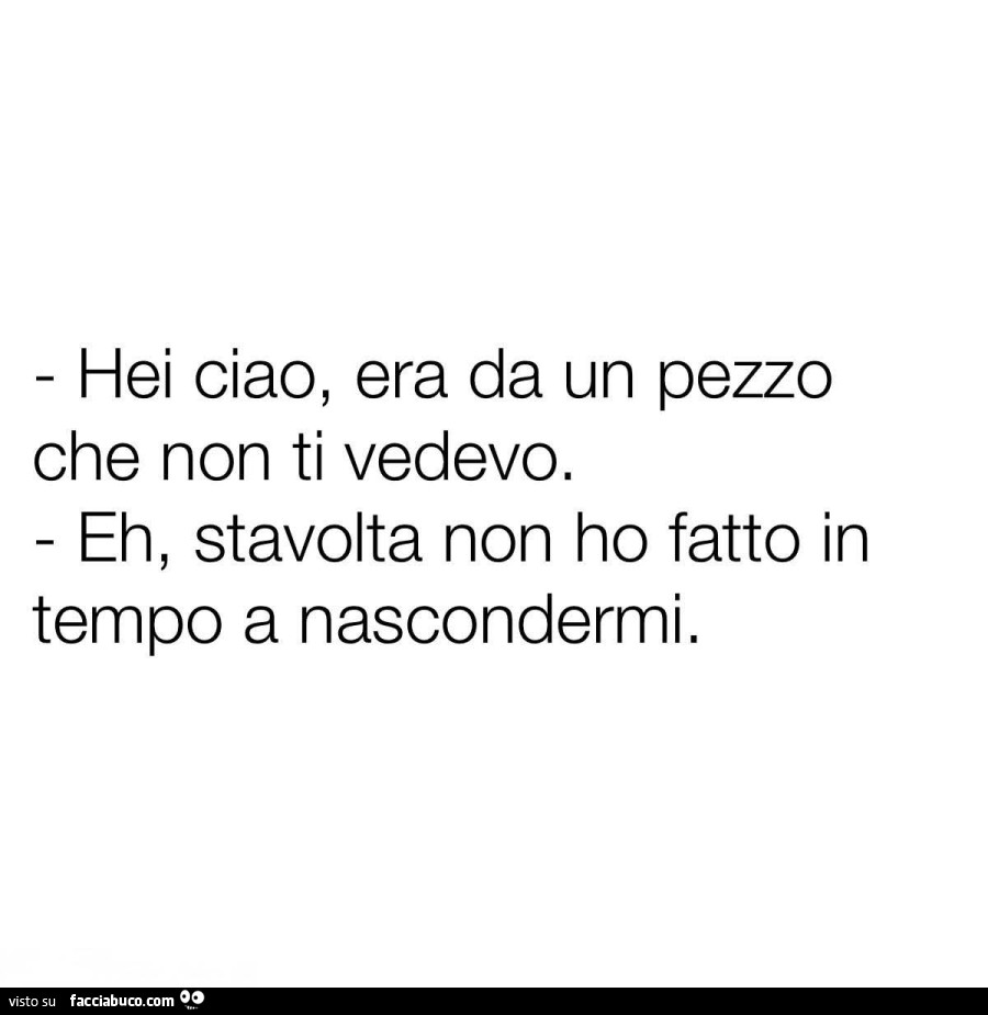 Hei ciao, era da un pezzo che non ti vedevo. Eh, stavolta non ho fatto in tempo a nascondermi