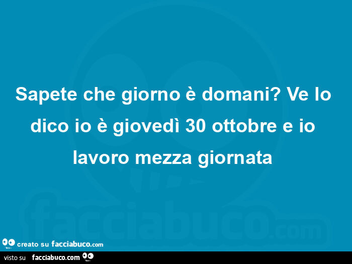 Sapete che giorno è domani? Ve lo dico io è giovedì 30 ottobre e io lavoro mezza giornata