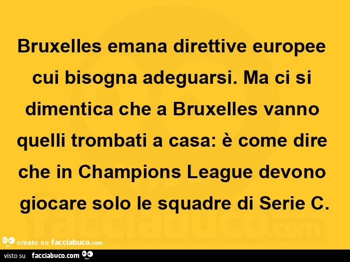 Bruxelles emana direttive europee cui bisogna adeguarsi. Ma ci si dimentica che a bruxelles vanno quelli trombati a casa: è come dire che in champions league devono giocare solo le squadre di serie c