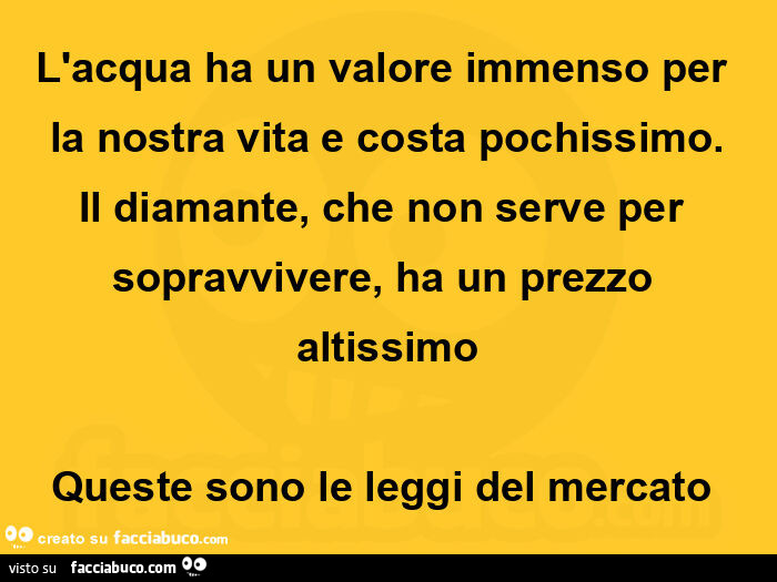 L'acqua ha un valore immenso per la nostra vita e costa pochissimo. Il diamante, che non serve per sopravvivere, ha un prezzo altissimo queste sono le leggi del mercato