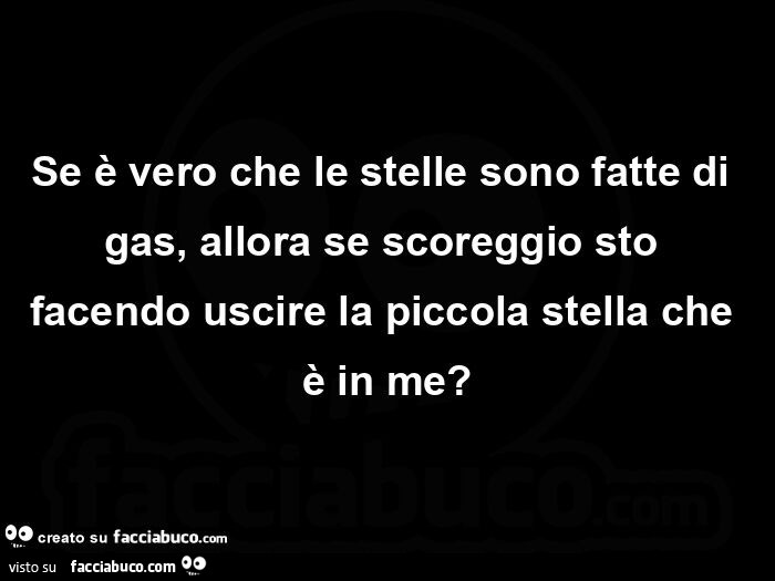 Se è vero che le stelle sono fatte di gas, allora se scoreggio sto facendo uscire la piccola stella che è in me?