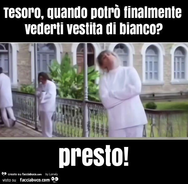 Tesoro, quando potrò finalmente vederti vestita di bianco? Presto
