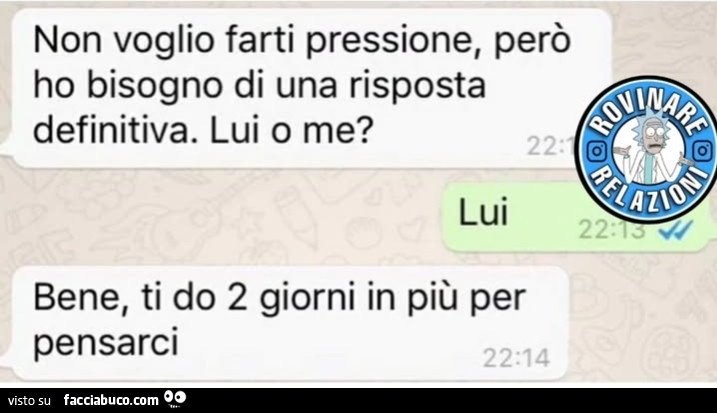 Non voglio farti pressione, perรฒ ho bisogno di una risposta definitiva. Lui o me? Lui. Bene, ti do 2 giorni in piรน per pensarci