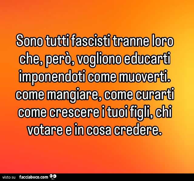 Sono tutti fascisti tranne loro che, però, vogliono educarti imponendoti come muoverti. Come mangiare, come curarti come crescere i tuoi figli, chi votare e in cosa credere