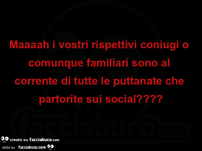 Maaaah i vostri rispettivi coniugi o comunque familiari sono al corrente di tutte le puttanate che partorite sui social?