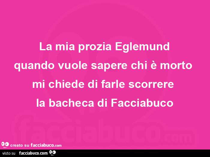 La mia prozia eglemund quando vuole sapere chi è morto  mi chiede di farle scorrere  la bacheca di facciabuco