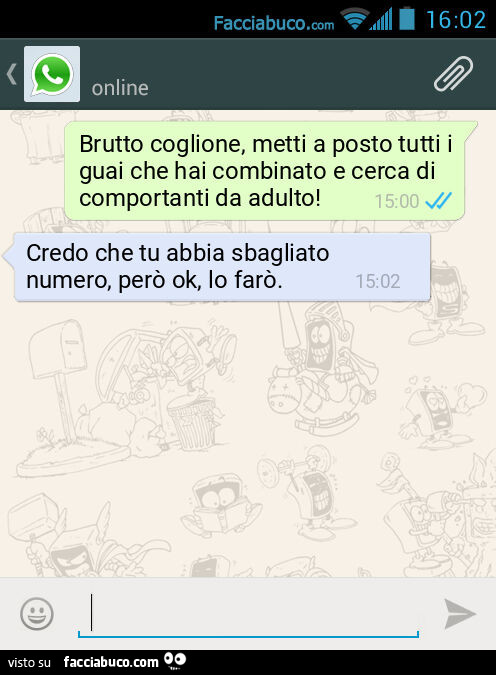 Brutto coglione, metti a posto tutti i guai che hai combinato e cerca di comportanti da adulto! Credo che tu abbia sbagliato numero, però ok, lo farò