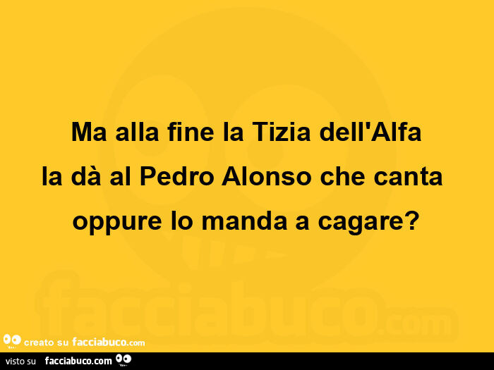 Ma alla fine la tizia dell'alfa la dà al pedro alonso che canta oppure lo manda a cagare?