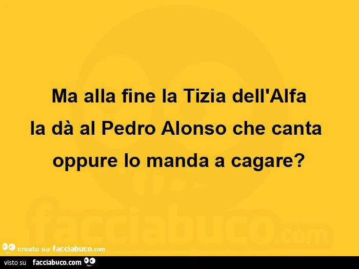 Ma alla fine la tizia dell'alfa la dà al pedro alonso che canta oppure lo manda a cagare?
