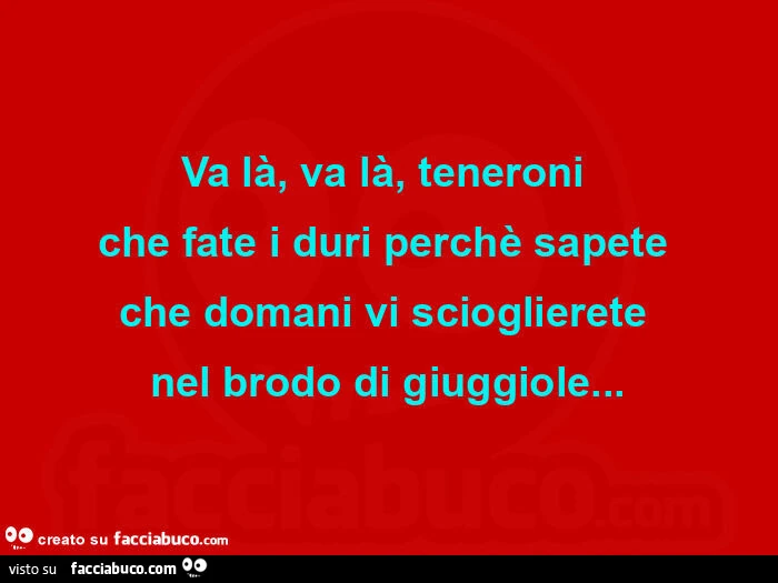 Va là, va là, teneroni che fate i duri perchè sapete che domani vi scioglierete nel brodo di giuggiole