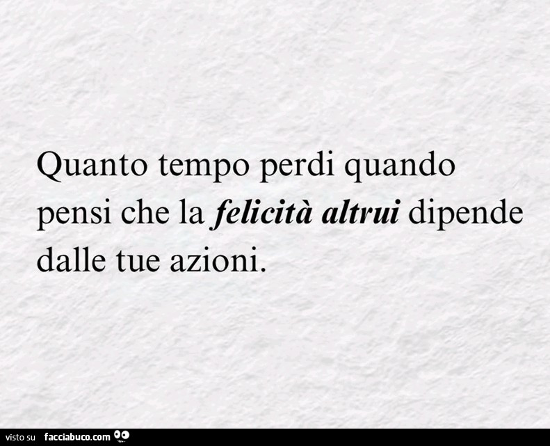 Quanto tempo perdi quando pensi che la felicità altrui dipende dalle tue azioni