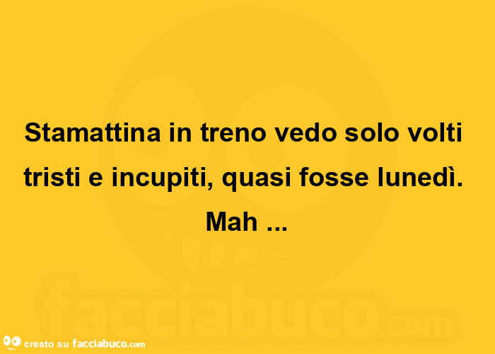 Stamattina in treno vedo solo volti tristi e incupiti, quasi fosse lunedì. Mah