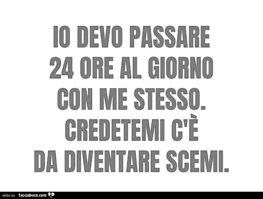 Io devo passare 24 ore al giorno con me stesso. Credetemi c'è da diventare scemi