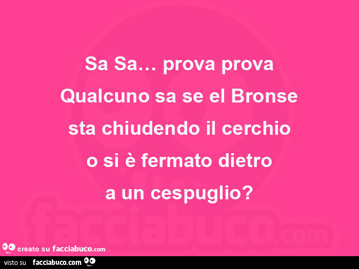 Sa sa… prova prova qualcuno sa se el bronse sta chiudendo il cerchio o si è fermato dietro a un cespuglio?