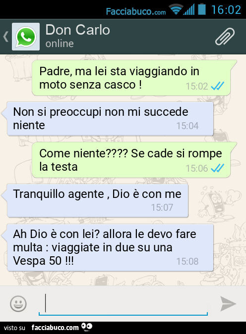 Padre, ma lei sta viaggiando in moto senza casco! Non si preoccupi non mi succede niente. Come niente? Se cade si rompe la testa. Tranquillo agente, Dio è con me. Ah Dio è con lei? Allora le devo fare multa: viaggiate in due su una Vespa 50