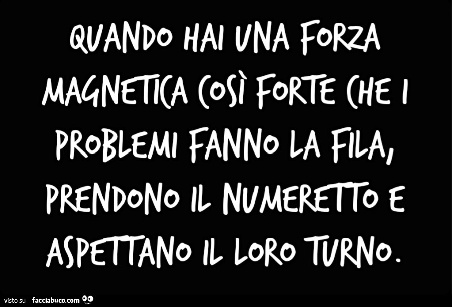 Quando hai una forza magnetica così forte che i problemi fanno la fila, prendono il numeretto e aspettano il loro turno