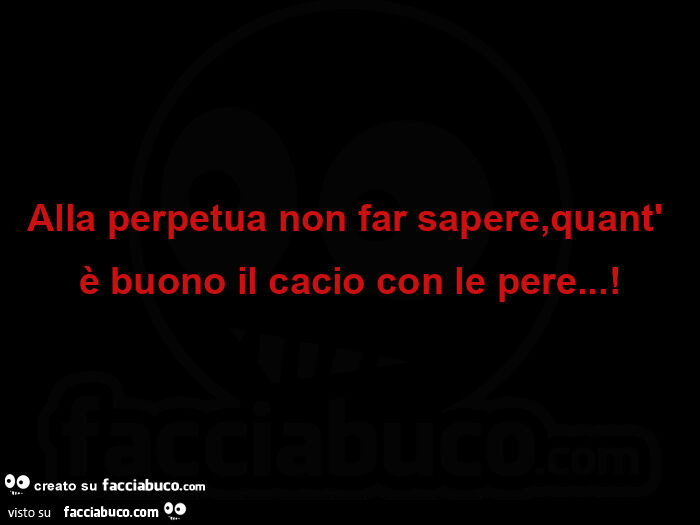 Alla perpetua non far sapere, quant' è buono il cacio con le pere