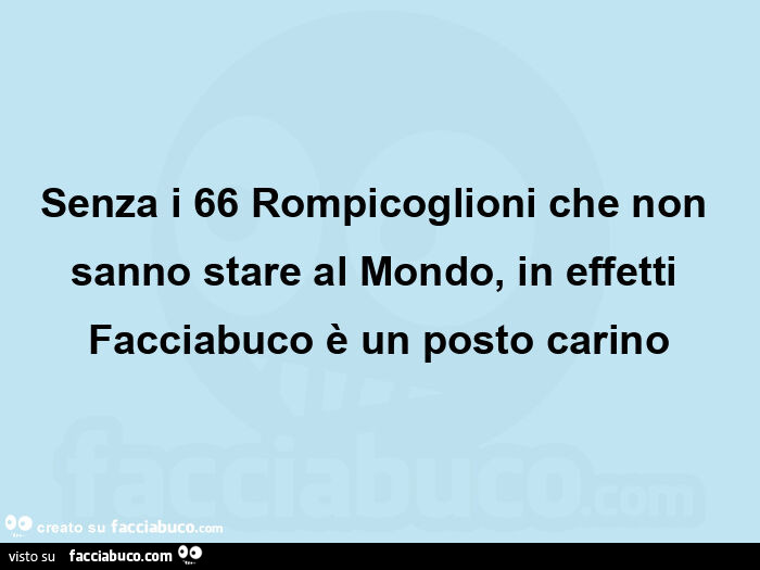 Senza i 66 rompicoglioni che non sanno stare al mondo, in effetti facciabuco è un posto carino