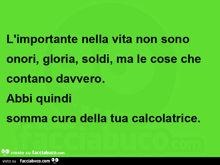 L'importante nella vita non sono onori, gloria, soldi, ma le cose che contano davvero. Abbi quindi  somma cura della tua calcolatrice