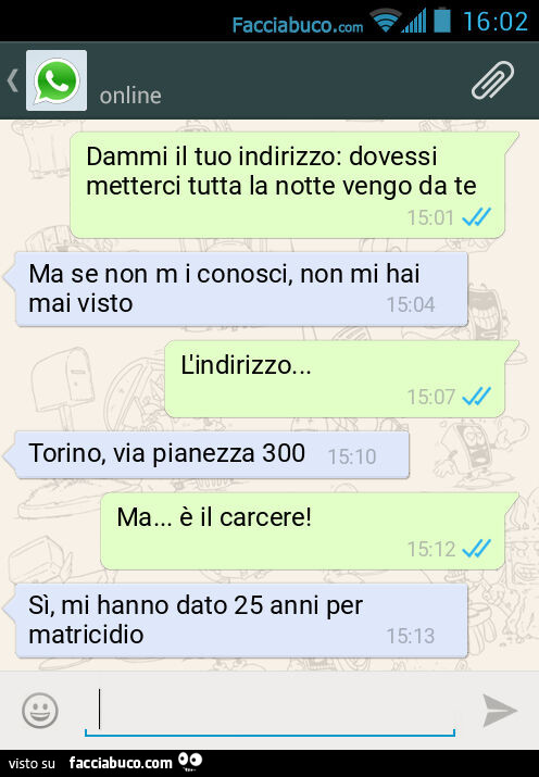 Dammi il tuo indirizzo: dovessi metterci tutta la notte vengo da te. Ma se non m i conosci, non mi hai mai visto. L'indirizzo&hellip; Torino, via pianezza 300. Ma&hellip; è il carcere! Sì, mi hanno dato 25 anni per matricidio