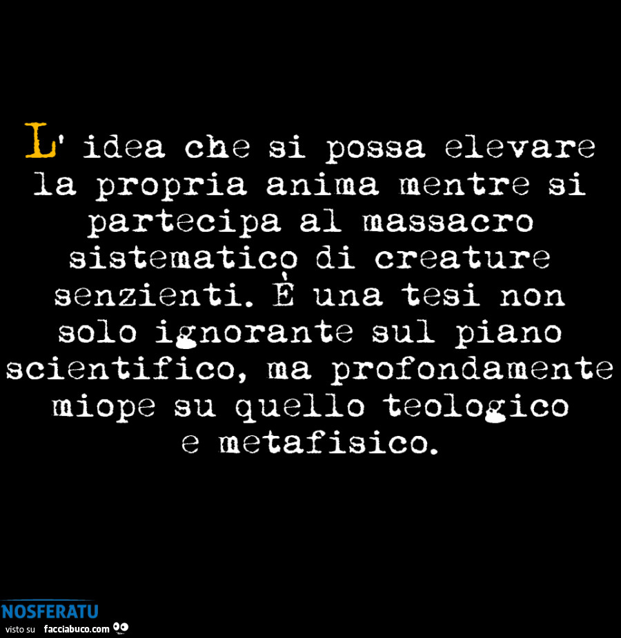L' idea che si possa elevare la propria anima mentre si partecipa al massacro sistematico di creature senzienti. È Una tesi non solo ignorante sul piano scientifico, ma profondamente miope su quello teologico e metafisico