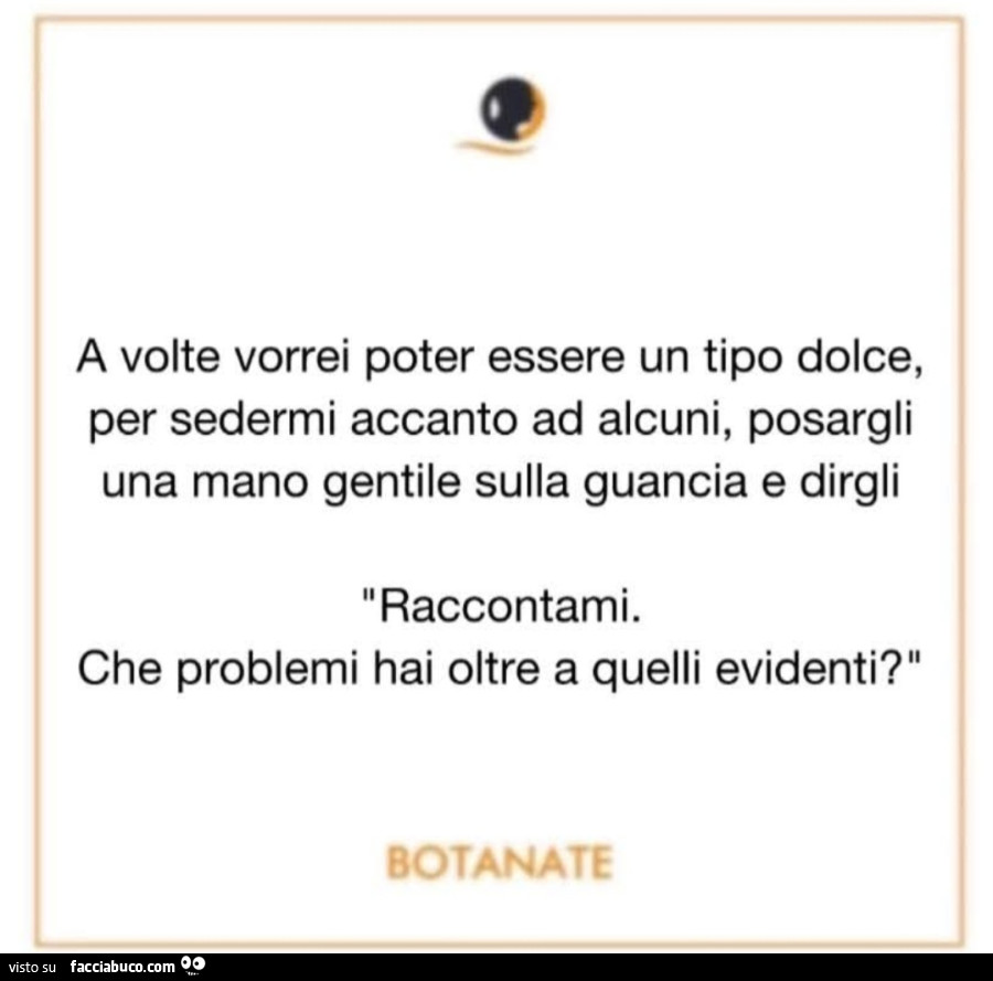 A volte vorrei essere un tipo dolce per sedermi accanto ad alcuni posargli una mano gentile sulla guancia e dirgli raccontami che problemi hai oltre a quelli evidenti