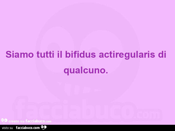 Siamo tutti il bifidus actiregularis di qualcuno.  