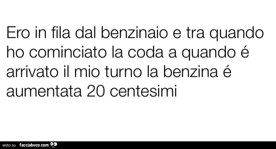 Ero in fila dal benzinaio e tra quando ho cominciato la coda a quando é arrivato il mio turno la benzina é aumentata 20 centesimi