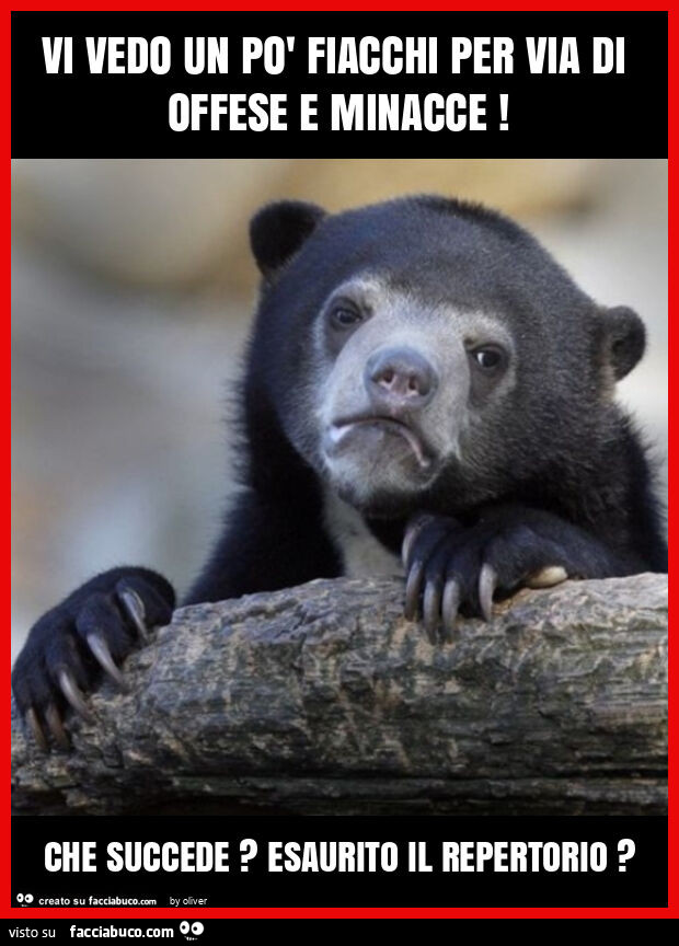 Vi vedo un po' fiacchi per via di offese e minacce! Che succede? Esaurito il repertorio?