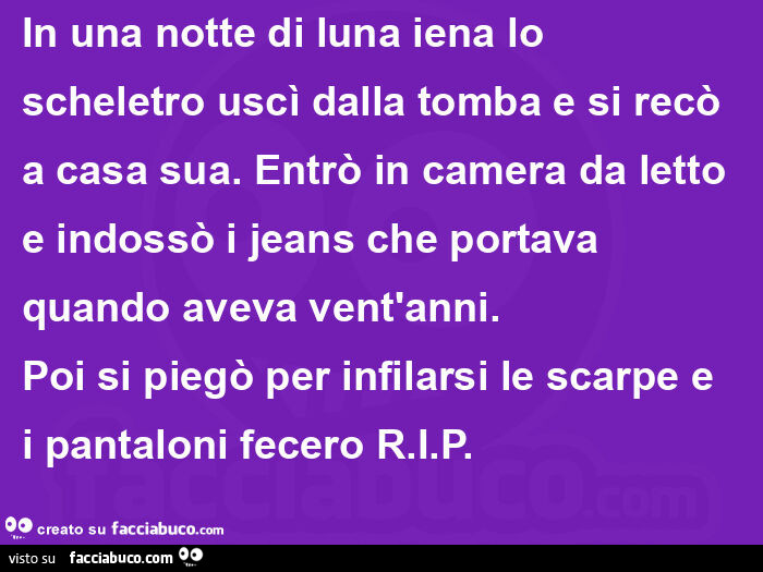 In una notte di luna iena lo scheletro uscì dalla tomba e si recò a casa sua. Entrò in camera da letto e indossò i jeans che portava quando aveva vent'anni. Poi si piegò per infilarsi le scarpe e i pantaloni fecero RIP