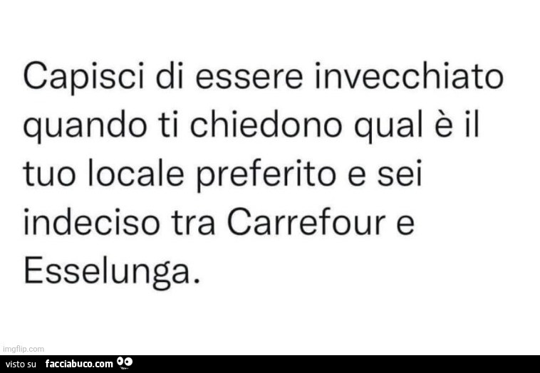 Capisci di essere invecchiato quando ti chiedono qual è il tuo locale preferito e sei indeciso tra carrefour e esselunga