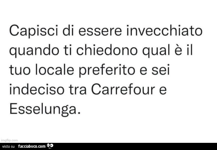 Capisci di essere invecchiato quando ti chiedono qual è il tuo locale preferito e sei indeciso tra carrefour e esselunga