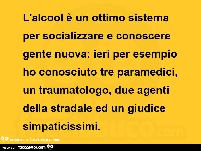 L'alcool è un ottimo sistema per socializzare e conoscere gente nuova: ieri per esempio ho conosciuto tre paramedici, un traumatologo, due agenti della stradale ed un giudice simpaticissimi